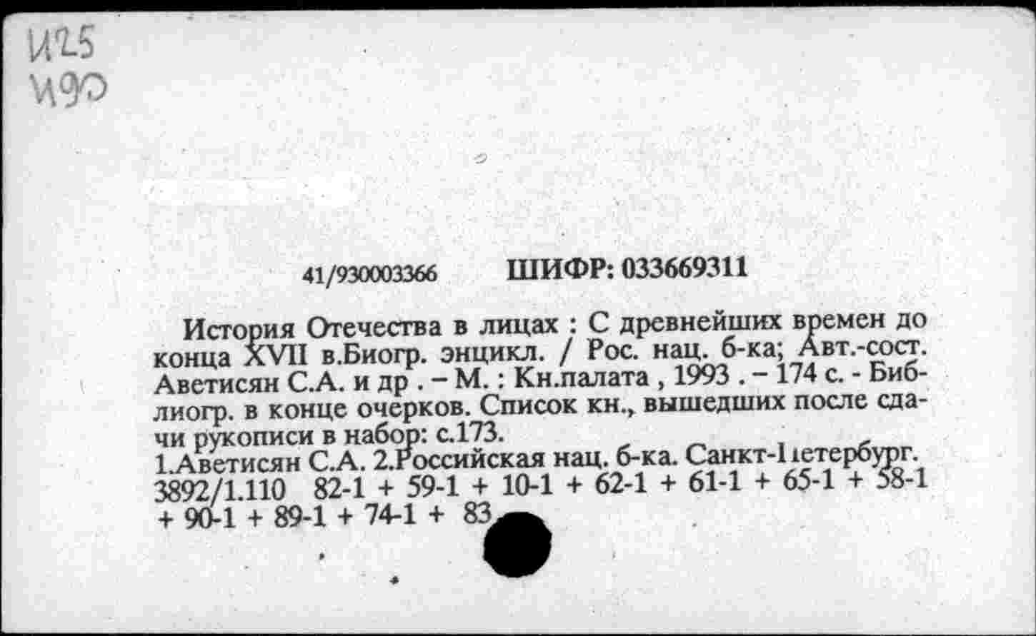 ﻿1П5 №
41/930003366 ШИФР: 033669311
История Отечества в лицах : С древнейших времен до конца XVII в.Биогр. энцикл. / Рос. нац. б-ка; Авт.-сост. Аветисян С.А. и др . - М.: Кн.палата , 1993 . - 174 с. - Биб-лиогр. в конце очерков. Список кн., вышедших после сдачи рукописи в набор: с.173.
1.Аветисян С.А. 2.Российская нац. б-ка. Санкт-Ьетербург. 3892/1.110 82-1 + 59-1 + 10-1 + 62-1 + 61-1 + 65-1 + 58-1 + 90-1 + 89-1 + 74-1 + 83^.